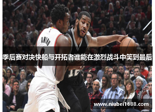 季后赛对决快船与开拓者谁能在激烈战斗中笑到最后